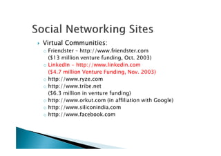 Virtual Communities:
o Friendster – http://www.friendster.com
($13 million venture funding, Oct. 2003)
oo LinkedInLinkedIn -- httphttp:://www//www..linkedinlinkedin..comcom
(($$44..77 millionmillion VentureVenture Funding,Funding, NovNov.. 20032003))
o http://www.ryze.como http://www.ryze.com
o http://www.tribe.net
($6.3 million in venture funding)
o http://www.orkut.com (in affiliation with Google)
o http://www.siliconindia.com
o http://www.facebook.com
 