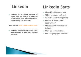 LinkedInLinkedInLinkedInLinkedIn isisisis anananan onlineonlineonlineonline networknetworknetworknetwork ofofofof
moremoremoremore thanthanthanthan 25252525 millionmillionmillionmillion experiencedexperiencedexperiencedexperienced
professionalsprofessionalsprofessionalsprofessionals fromfromfromfrom aroundaroundaroundaround thethethethe world,world,world,world,
representingrepresentingrepresentingrepresenting 150150150150 industriesindustriesindustriesindustries....
Web Site link: http://www.linkedin.com/
About 25 million users total
130k+ newnewnewnew users each week
12.5% are senior management
About 50% select ‘career
opportunities’
About 300,000 recruiters use
LinkedIn
LinkedInLinkedInLinkedInLinkedIn foundedfoundedfoundedfounded inininin DecemberDecemberDecemberDecember 2002200220022002
andandandand launchedlaunchedlaunchedlaunched inininin MayMayMayMay 2003200320032003 bybybyby ReidReidReidReid
HoffmanHoffmanHoffmanHoffman....
LinkedIn
There are 150 industries
And 420 geographic locations
 