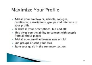 Add all your employers, schools, colleges,
certificates, associations, groups and interests to
your profile
Be brief in your descriptions, but add all!
This gives you the ability to connect with peopleThis gives you the ability to connect with people
from all those places
Add all your email addresses new or old
Join groups or start your own
State your goals in the summary section
18
 