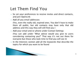 So set your preferences to receive invites and direct contacts,
and join OpenLink
Add all you email addresses
(Yes, even the really old, expired ones. You don’t have to make
them all public, but old contacts may have only that old
address and this way they will still find you )
Add your email and/or phone under Contact Settings
(You can add under “What advice would you give to users
considering contacting you?” That way it’s not out there for
everyone but those who took time to find you will see it)
In the Interests section add all the keywords that describe the
topics for which you want to be found
19
 