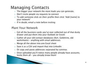 The bigger your network the more leads you can generate.
Don’t invite people via requests to connect
To add someone click on their profile then click “Add [name] to
your network”
If in doubt, email a note before inviting
Get all the business cards you’ve ever collected out of that dusty
drawer and put them into your Outlook (or Excel)
22
drawer and put them into your Outlook (or Excel)
Gather all your old contact databases (Act!, Goldmine, old
worksheets) – anything with email addresses
Merge all the above into one Excel sheet
Save it as a CSV and import that into LinkedIn
Or copy and paste addresses separated by commas
Once uploaded you’ll notice many people already have accounts.
Invite them all – you already know them!
 