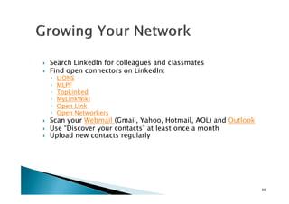 Search LinkedIn for colleagues and classmates
Find open connectors on LinkedIn:
◦ LIONS
◦ MLPF
◦ TopLinked
◦ MyLinkWiki
◦ Open Link
◦ MyLinkWiki
◦ Open Link
◦ Open Networkers
Scan your Webmail (Gmail, Yahoo, Hotmail, AOL) and Outlook
Use “Discover your contacts” at least once a month
Upload new contacts regularly
23
 