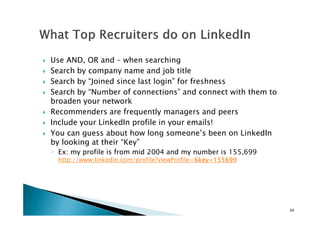 Use AND, OR and – when searching
Search by company name and job title
Search by “Joined since last login” for freshness
Search by “Number of connections” and connect with them to
broaden your network
Recommenders are frequently managers and peersRecommenders are frequently managers and peers
Include your LinkedIn profile in your emails!
You can guess about how long someone’s been on LinkedIn
by looking at their “Key”
◦ Ex: my profile is from mid 2004 and my number is 155,699
http://www.linkedin.com/profile?viewProfile=&key=155699key=155699key=155699key=155699
24
 