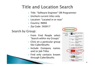 Title: “Software Engineer” OR Programmer
Uncheck current titles only
Location: “Located in or near”
Country: INDIA
Zip Code: 560017
26
From Find People select
“Search within my Groups”
Click on a particular group
like CyberSleuths
Include Company names
and/or Job Titles
Find only contacts known
through CyberSleuths
 