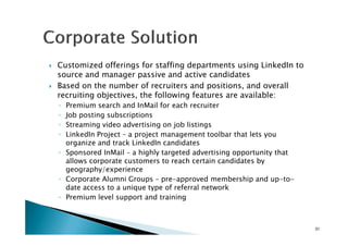 Customized offerings for staffing departments using LinkedIn to
source and manager passive and active candidates
Based on the number of recruiters and positions, and overall
recruiting objectives, the following features are available:
◦ Premium search and InMail for each recruiter
◦ Job posting subscriptions
◦ Streaming video advertising on job listings◦ Streaming video advertising on job listings
◦ LinkedIn Project – a project management toolbar that lets you
organize and track LinkedIn candidates
◦ Sponsored InMail – a highly targeted advertising opportunity that
allows corporate customers to reach certain candidates by
geography/experience
◦ Corporate Alumni Groups – pre-approved membership and up-to-
date access to a unique type of referral network
◦ Premium level support and training
31
 