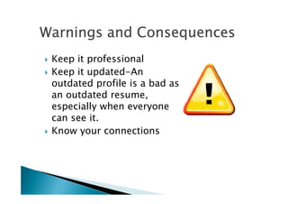 Warnings and ConsequencesWarnings and ConsequencesWarnings and ConsequencesWarnings and ConsequencesWarnings and ConsequencesWarnings and ConsequencesWarnings and ConsequencesWarnings and Consequences
Keep it professional
Keep it updated-An
outdated profile is a bad as
an outdated resume,
especially when everyoneespecially when everyone
can see it.
Know your connections
 