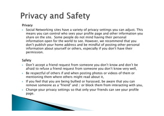 PrivacyPrivacyPrivacyPrivacy
Social Networking sites have a variety of privacy settings you can adjust. This
means you can control who sees your profile page and other information you
share on the site. Some people do not mind having their personal
information open for the world to see. However, we recommend that you
don’t publish your home address and be mindful of posting other personal
information about yourself or others, especially if you don’t have their
permission.
SafetySafetySafetySafety
Don’t accept a friend request from someone you don’t know and don’t be
afraid to refuse a friend request from someone you don’t know very well,
Be respectful of others if and when posting photos or videos of them or
mentioning them where others might read about it,
If you feel that you are being bullied or harassed, be aware that you can
remove someone as a “friend” and / or block them from interacting with you,
Change your privacy settings so that only your friends can see your profile
page.
 