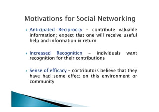 Anticipated Reciprocity - contribute valuable
information; expect that one will receive useful
help and information in return
Increased Recognition - individuals want
recognition for their contributionsrecognition for their contributions
Sense of efficacy – contributors believe that they
have had some effect on this environment or
community
 