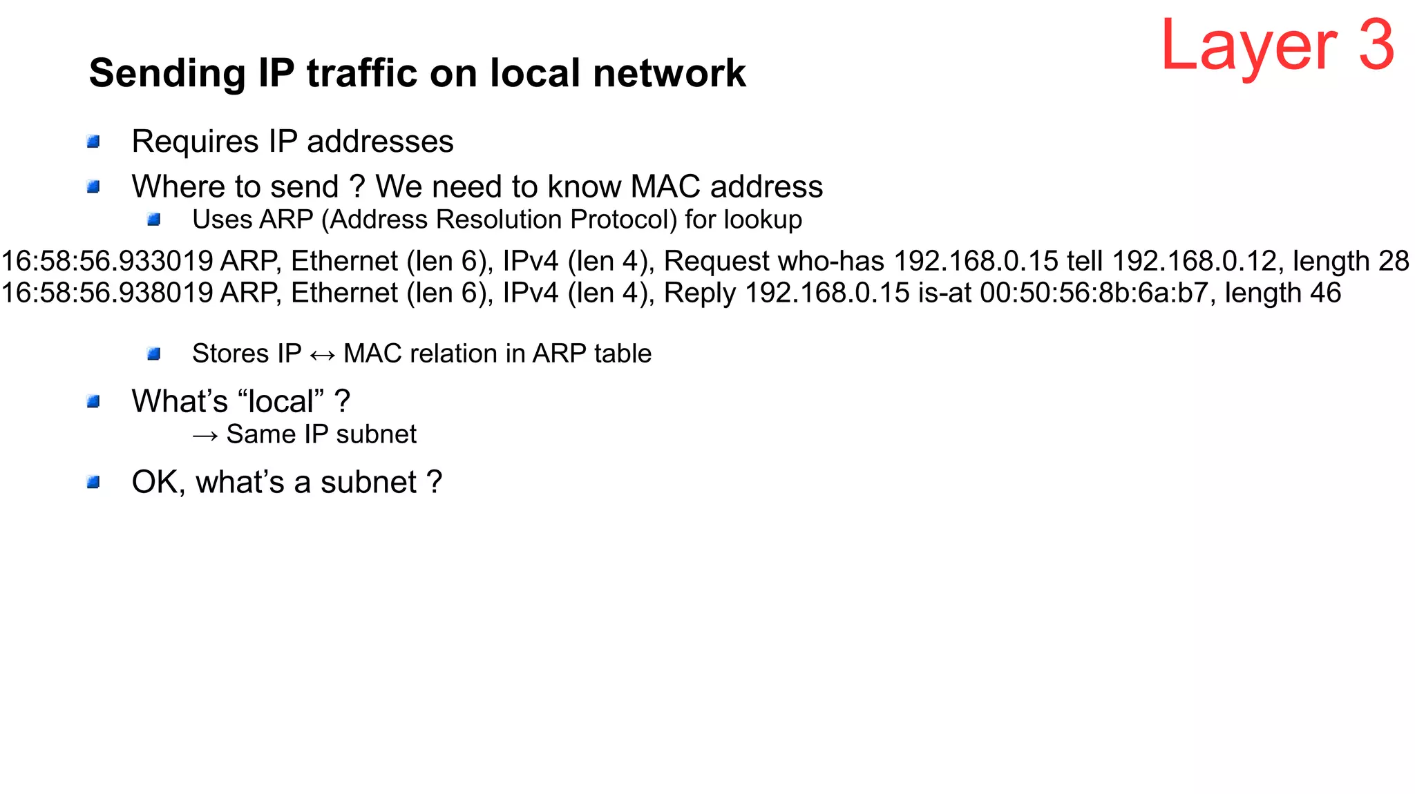 Sending IP traffic on local network
Requires IP addresses
Where to send ? We need to know MAC address
Uses ARP (Address Resolution Protocol) for lookup
Stores IP ↔ MAC relation in ARP table
What’s “local” ?
→ Same IP subnet
OK, what’s a subnet ?
Layer 3
16:58:56.933019 ARP, Ethernet (len 6), IPv4 (len 4), Request who-has 192.168.0.15 tell 192.168.0.12, length 28
16:58:56.938019 ARP, Ethernet (len 6), IPv4 (len 4), Reply 192.168.0.15 is-at 00:50:56:8b:6a:b7, length 46
 