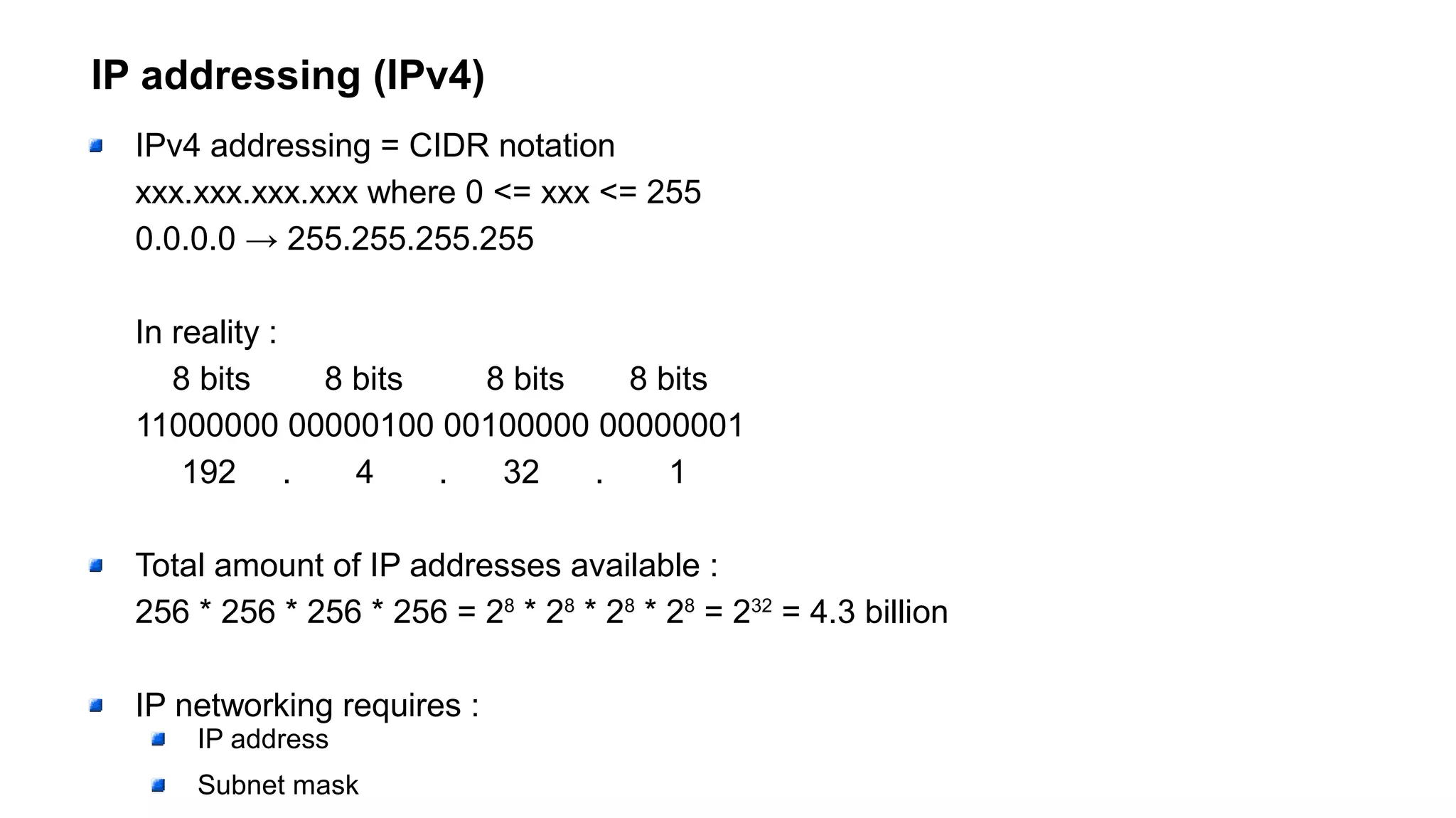 IP addressing (IPv4)
IPv4 addressing = CIDR notation
xxx.xxx.xxx.xxx where 0 <= xxx <= 255
0.0.0.0 → 255.255.255.255
In reality :
8 bits 8 bits 8 bits 8 bits
11000000 00000100 00100000 00000001
192 . 4 . 32 . 1
Total amount of IP addresses available :
256 * 256 * 256 * 256 = 28
* 28
* 28
* 28
= 232
= 4.3 billion
IP networking requires :
IP address
Subnet mask
 