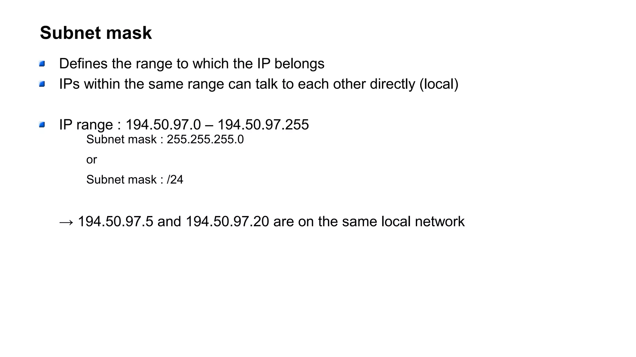 Subnet mask
Defines the range to which the IP belongs
IPs within the same range can talk to each other directly (local)
IP range : 194.50.97.0 – 194.50.97.255
Subnet mask : 255.255.255.0
or
Subnet mask : /24
→ 194.50.97.5 and 194.50.97.20 are on the same local network
 