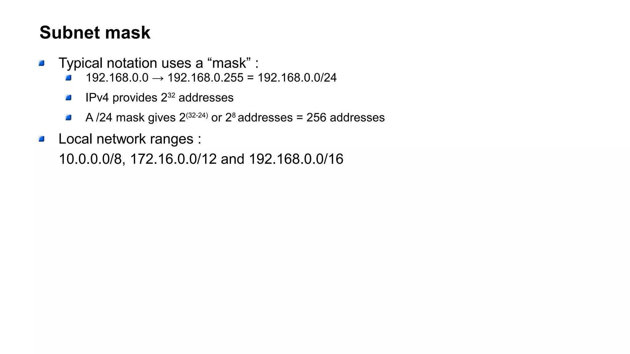 Subnet mask
Typical notation uses a “mask” :
192.168.0.0 → 192.168.0.255 = 192.168.0.0/24
IPv4 provides 232
addresses
A /24 mask gives 2(32-24)
or 28
addresses = 256 addresses
Local network ranges :
10.0.0.0/8, 172.16.0.0/12 and 192.168.0.0/16
 