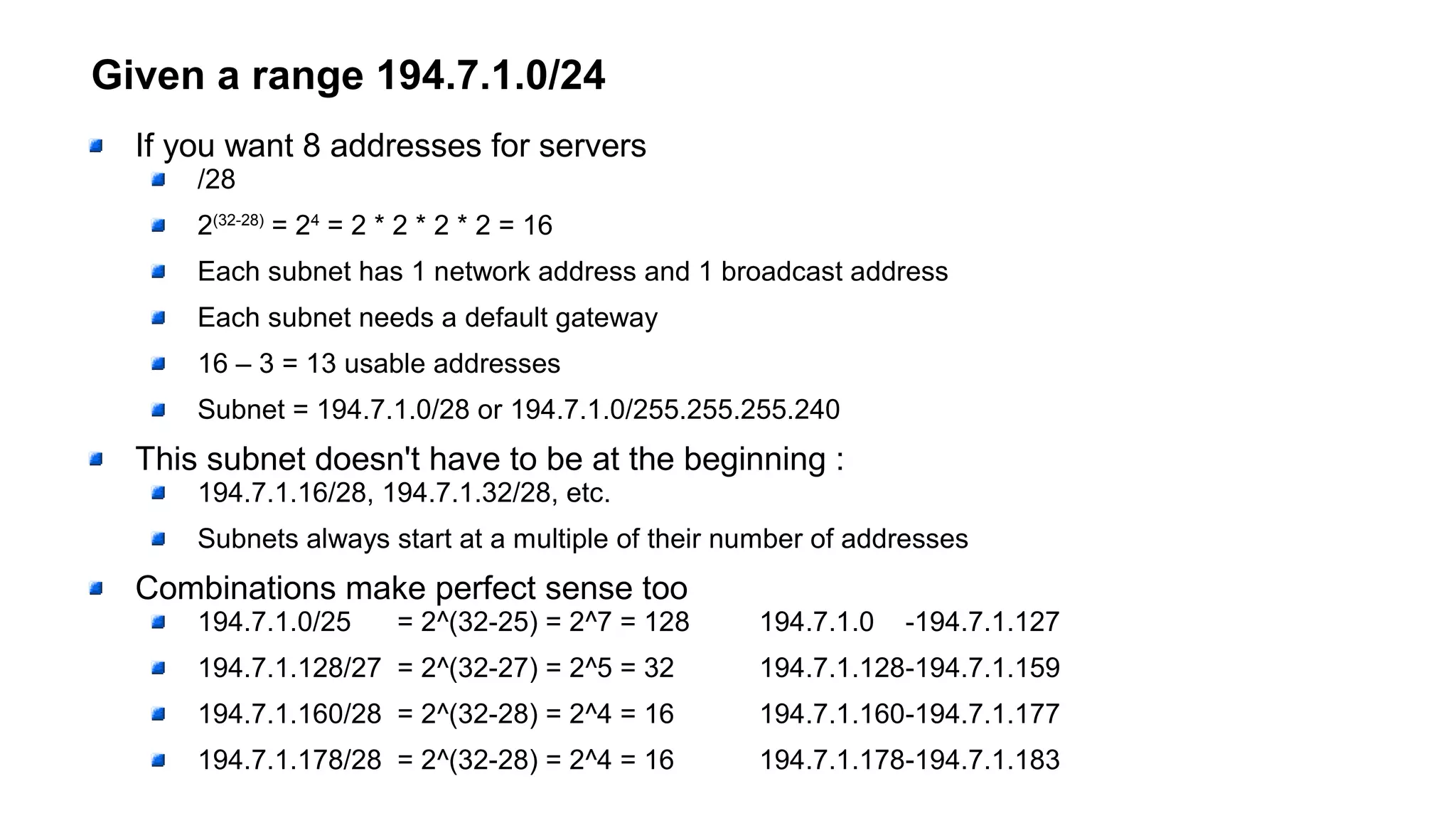 Given a range 194.7.1.0/24
If you want 8 addresses for servers
/28
2(32-28)
= 24
= 2 * 2 * 2 * 2 = 16
Each subnet has 1 network address and 1 broadcast address
Each subnet needs a default gateway
16 – 3 = 13 usable addresses
Subnet = 194.7.1.0/28 or 194.7.1.0/255.255.255.240
This subnet doesn't have to be at the beginning :
194.7.1.16/28, 194.7.1.32/28, etc.
Subnets always start at a multiple of their number of addresses
Combinations make perfect sense too
194.7.1.0/25 = 2^(32-25) = 2^7 = 128 194.7.1.0 -194.7.1.127
194.7.1.128/27 = 2^(32-27) = 2^5 = 32 194.7.1.128-194.7.1.159
194.7.1.160/28 = 2^(32-28) = 2^4 = 16 194.7.1.160-194.7.1.177
194.7.1.178/28 = 2^(32-28) = 2^4 = 16 194.7.1.178-194.7.1.183
 