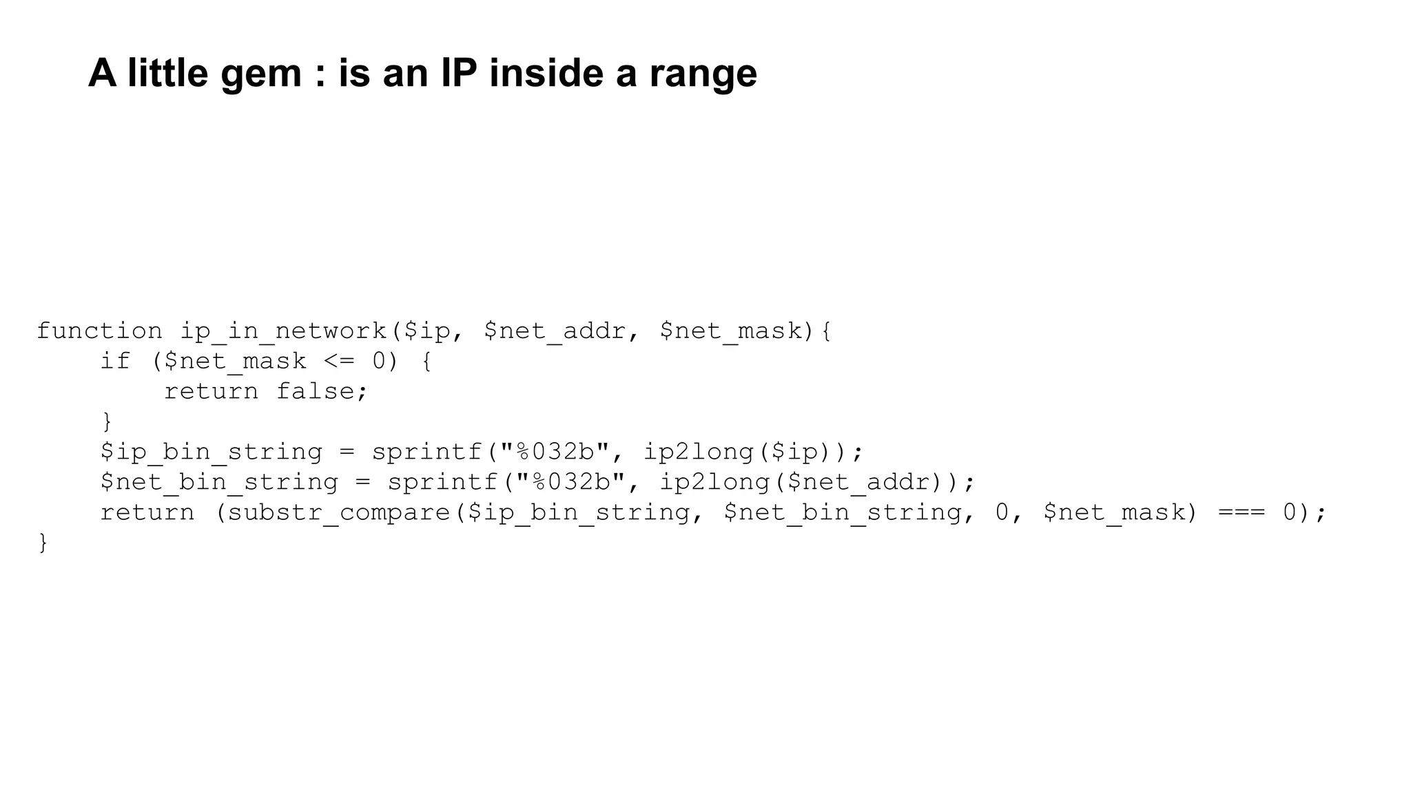 A little gem : is an IP inside a range
function ip_in_network($ip, $net_addr, $net_mask){
if ($net_mask <= 0) {
return false;
}
$ip_bin_string = sprintf("%032b", ip2long($ip));
$net_bin_string = sprintf("%032b", ip2long($net_addr));
return (substr_compare($ip_bin_string, $net_bin_string, 0, $net_mask) === 0);
}
 