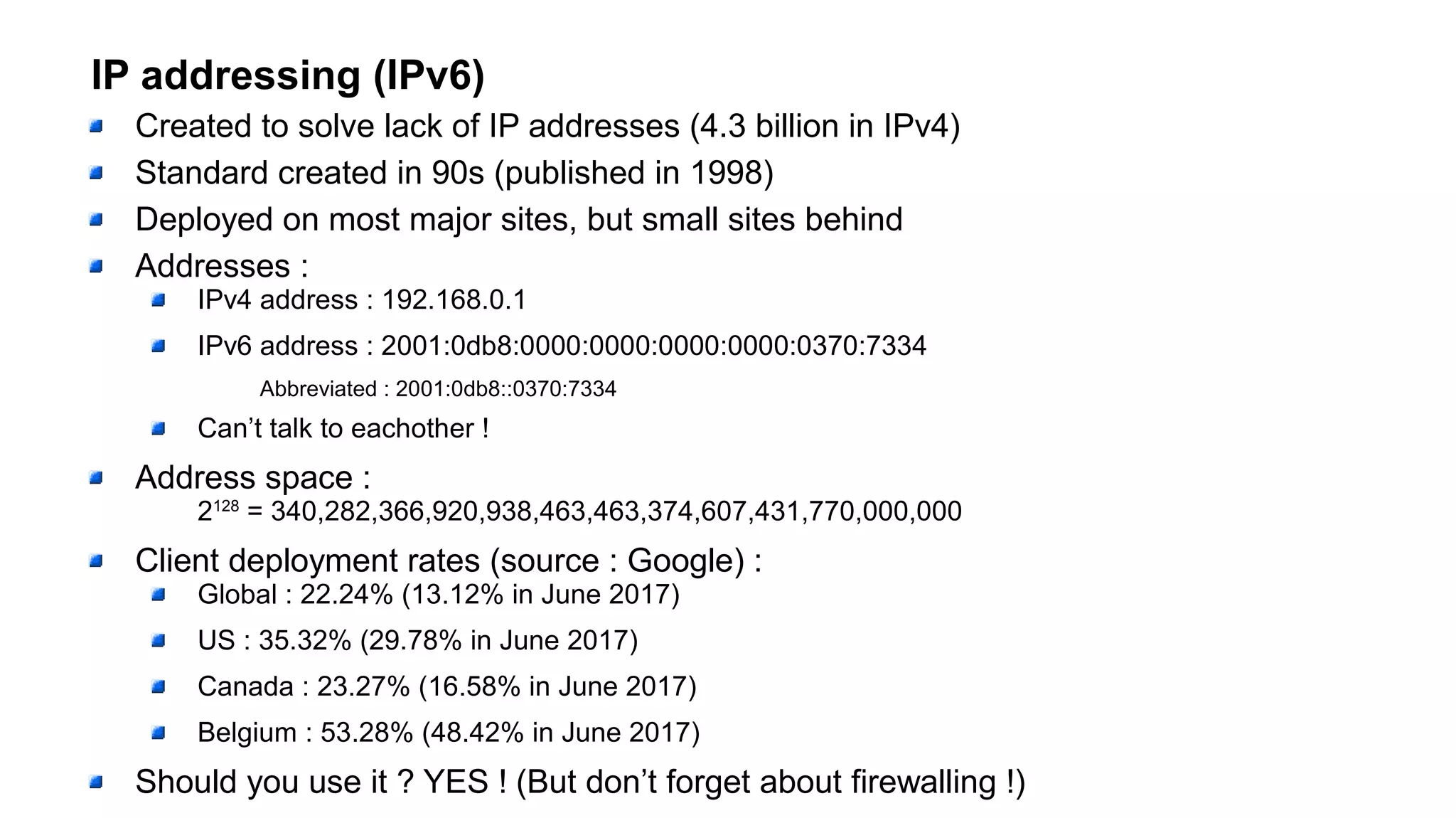 IP addressing (IPv6)
Created to solve lack of IP addresses (4.3 billion in IPv4)
Standard created in 90s (published in 1998)
Deployed on most major sites, but small sites behind
Addresses :
IPv4 address : 192.168.0.1
IPv6 address : 2001:0db8:0000:0000:0000:0000:0370:7334
Abbreviated : 2001:0db8::0370:7334
Can’t talk to eachother !
Address space :
2128
= 340,282,366,920,938,463,463,374,607,431,770,000,000
Client deployment rates (source : Google) :
Global : 22.24% (13.12% in June 2017)
US : 35.32% (29.78% in June 2017)
Canada : 23.27% (16.58% in June 2017)
Belgium : 53.28% (48.42% in June 2017)
Should you use it ? YES ! (But don’t forget about firewalling !)
 