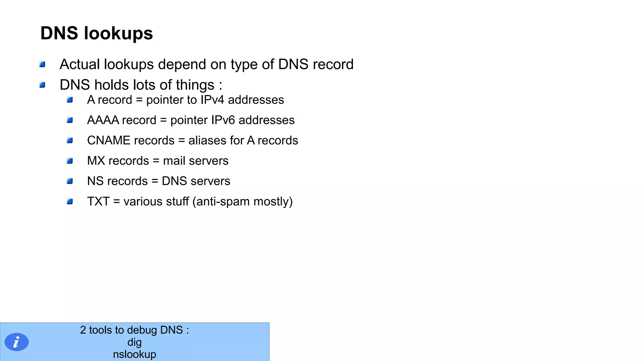 DNS lookups
Actual lookups depend on type of DNS record
DNS holds lots of things :
A record = pointer to IPv4 addresses
AAAA record = pointer IPv6 addresses
CNAME records = aliases for A records
MX records = mail servers
NS records = DNS servers
TXT = various stuff (anti-spam mostly)
2 tools to debug DNS :
dig
nslookup
 