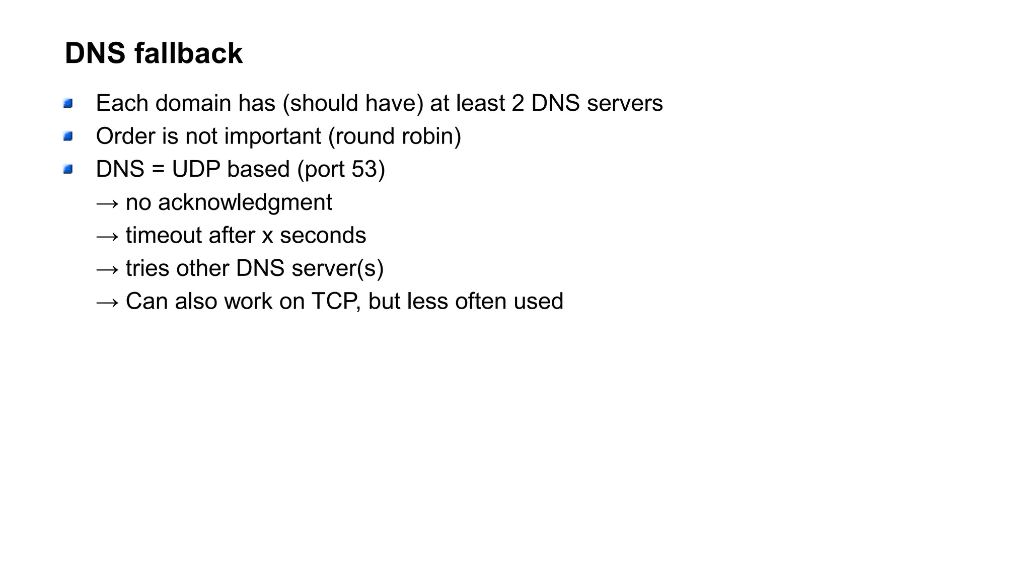 DNS fallback
Each domain has (should have) at least 2 DNS servers
Order is not important (round robin)
DNS = UDP based (port 53)
→ no acknowledgment
→ timeout after x seconds
→ tries other DNS server(s)
→ Can also work on TCP, but less often used
 