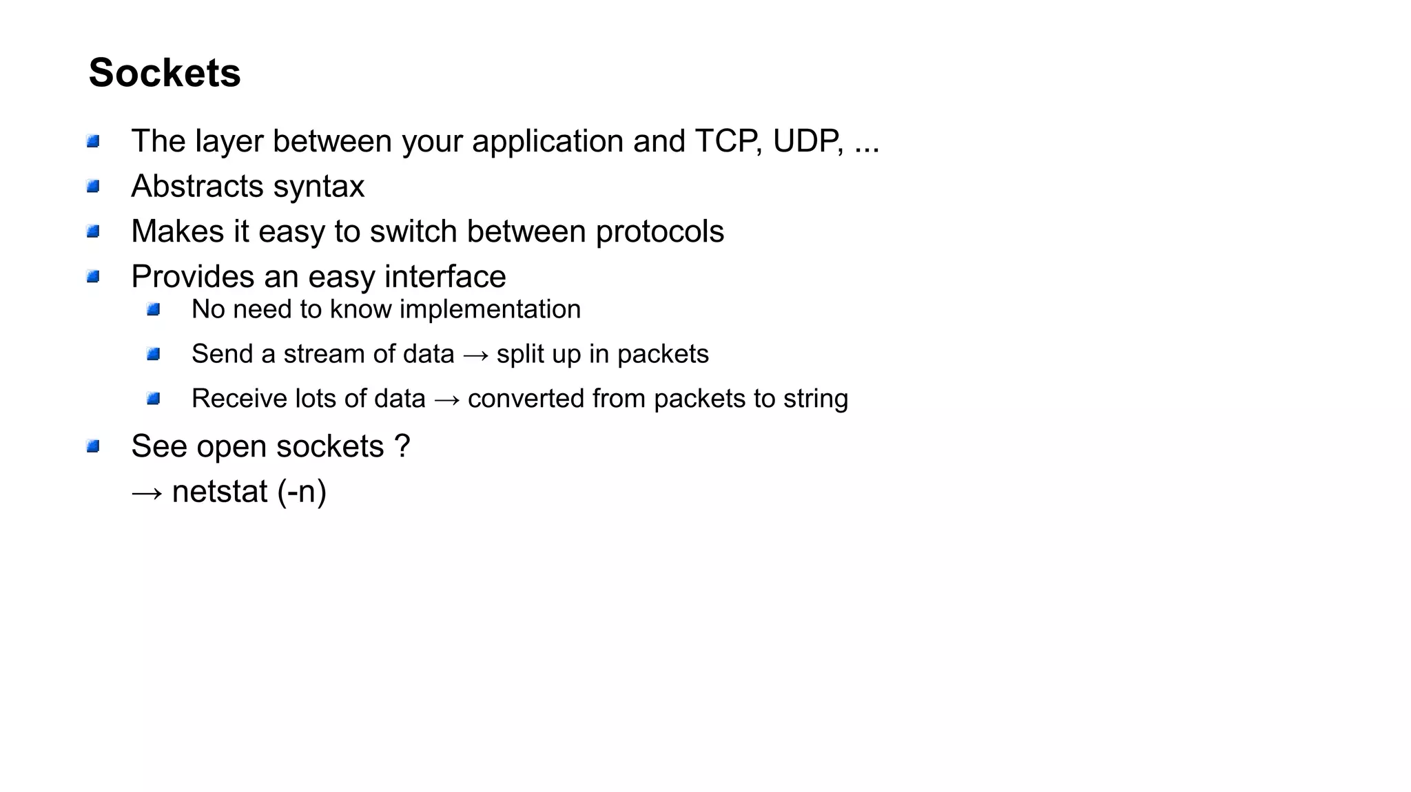 Sockets
The layer between your application and TCP, UDP, ...
Abstracts syntax
Makes it easy to switch between protocols
Provides an easy interface
No need to know implementation
Send a stream of data → split up in packets
Receive lots of data → converted from packets to string
See open sockets ?
→ netstat (-n)
 