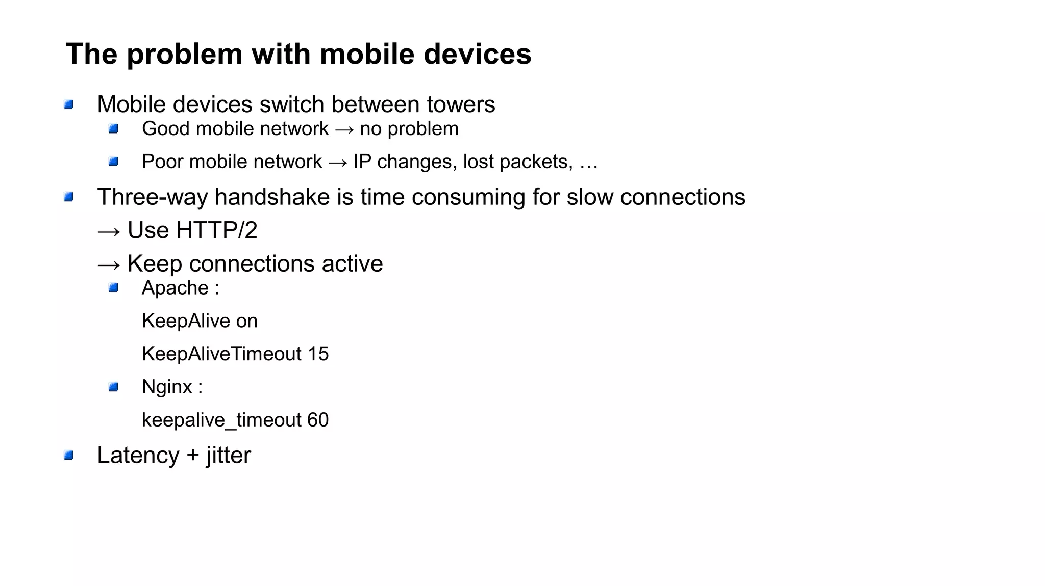The problem with mobile devices
Mobile devices switch between towers
Good mobile network → no problem
Poor mobile network → IP changes, lost packets, …
Three-way handshake is time consuming for slow connections
→ Use HTTP/2
→ Keep connections active
Apache :
KeepAlive on
KeepAliveTimeout 15
Nginx :
keepalive_timeout 60
Latency + jitter
 
