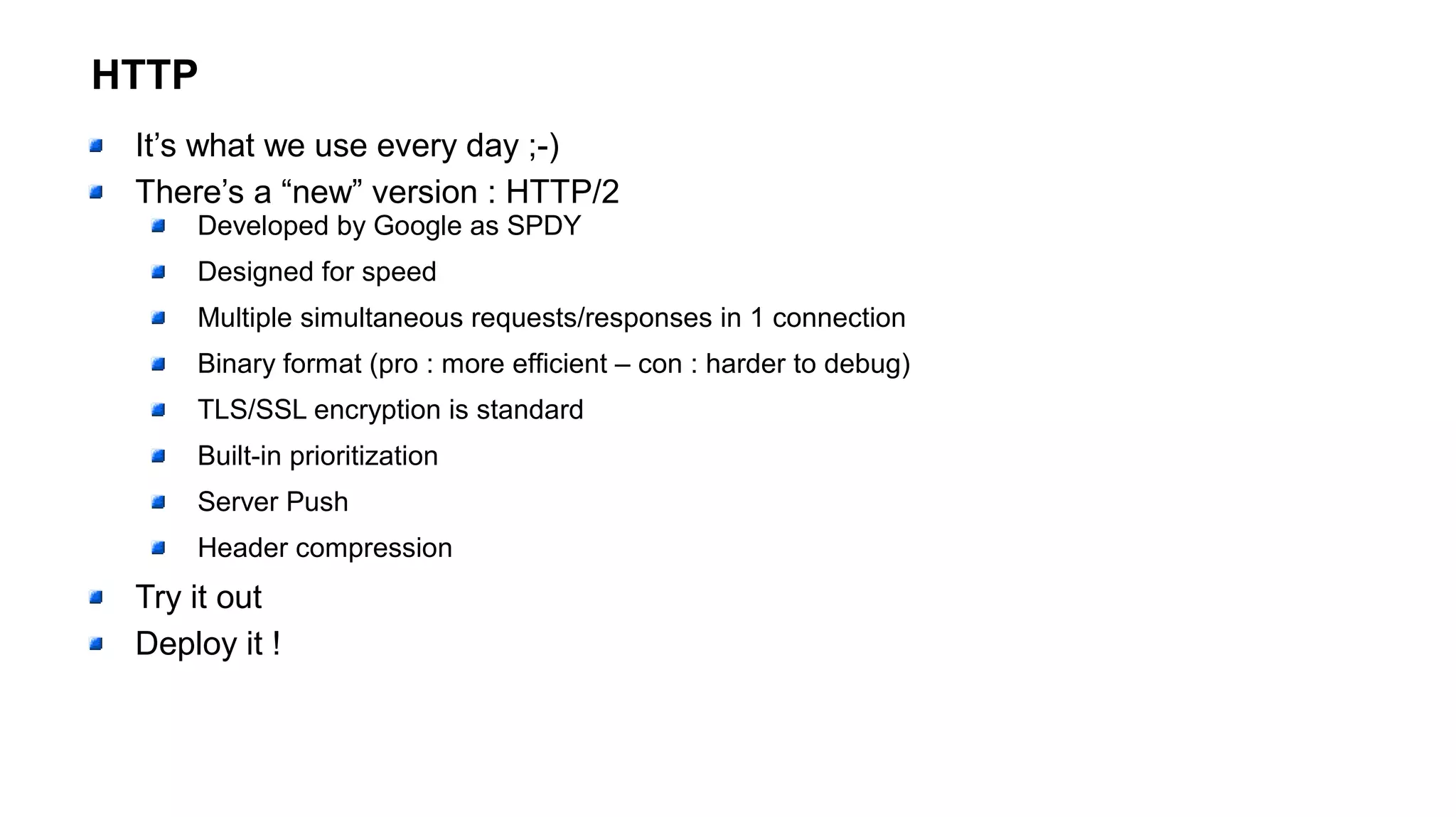 HTTP
It’s what we use every day ;-)
There’s a “new” version : HTTP/2
Developed by Google as SPDY
Designed for speed
Multiple simultaneous requests/responses in 1 connection
Binary format (pro : more efficient – con : harder to debug)
TLS/SSL encryption is standard
Built-in prioritization
Server Push
Header compression
Try it out
Deploy it !
 