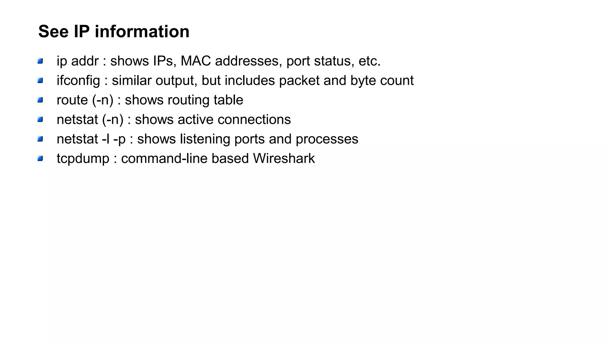 See IP information
ip addr : shows IPs, MAC addresses, port status, etc.
ifconfig : similar output, but includes packet and byte count
route (-n) : shows routing table
netstat (-n) : shows active connections
netstat -l -p : shows listening ports and processes
tcpdump : command-line based Wireshark
 