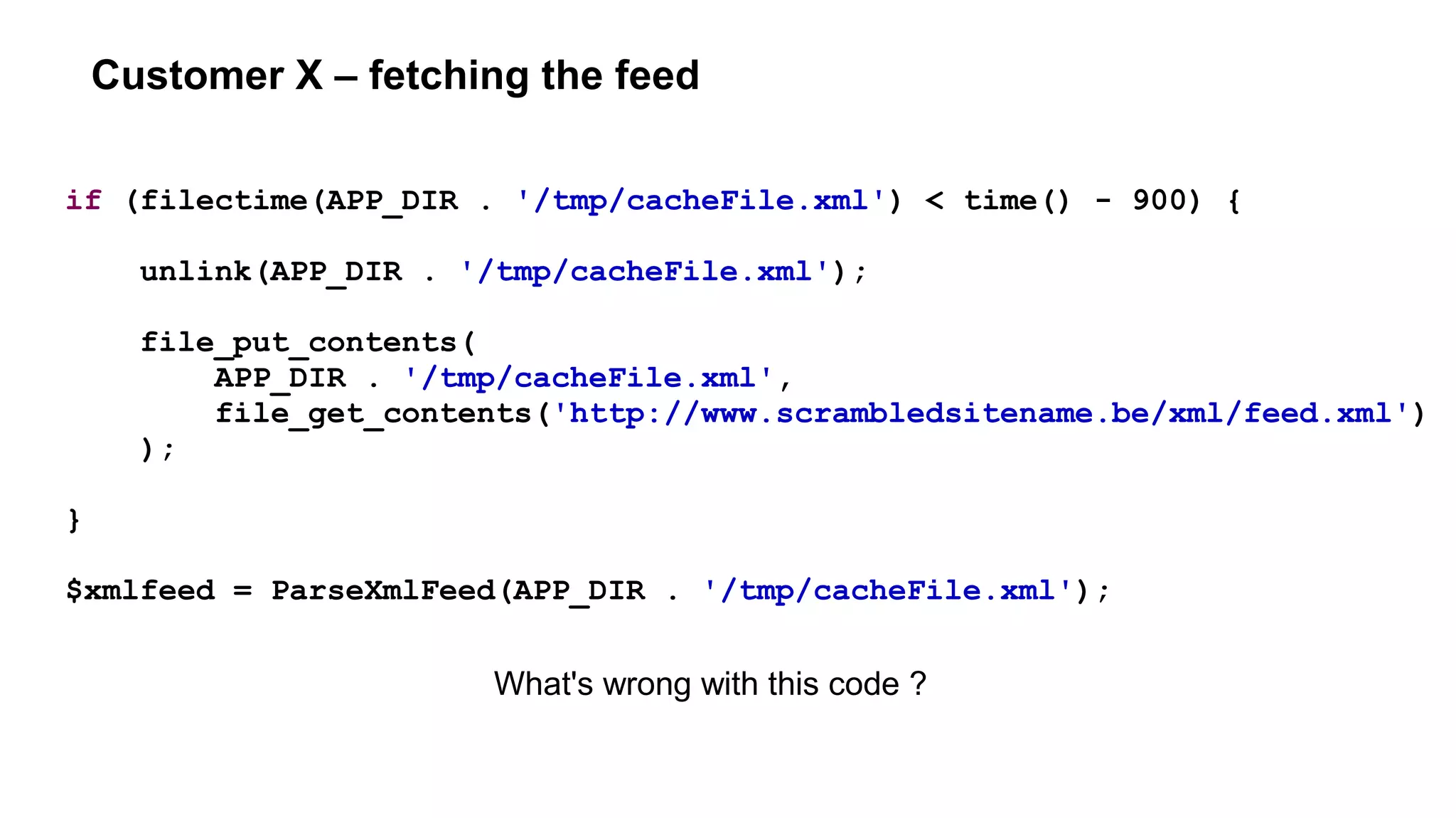 Customer X – fetching the feed
if (filectime(APP_DIR . '/tmp/cacheFile.xml') < time() - 900) {
unlink(APP_DIR . '/tmp/cacheFile.xml');
file_put_contents(
APP_DIR . '/tmp/cacheFile.xml',
file_get_contents('http://www.scrambledsitename.be/xml/feed.xml')
);
}
$xmlfeed = ParseXmlFeed(APP_DIR . '/tmp/cacheFile.xml');
What's wrong with this code ?
 