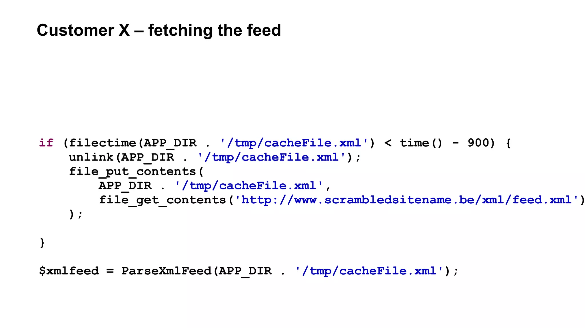 Customer X – fetching the feed
if (filectime(APP_DIR . '/tmp/cacheFile.xml') < time() - 900) {
unlink(APP_DIR . '/tmp/cacheFile.xml');
file_put_contents(
APP_DIR . '/tmp/cacheFile.xml',
file_get_contents('http://www.scrambledsitename.be/xml/feed.xml')
);
}
$xmlfeed = ParseXmlFeed(APP_DIR . '/tmp/cacheFile.xml');
 