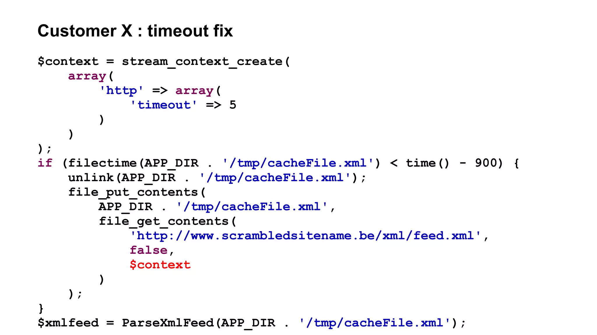 Customer X : timeout fix
$context = stream_context_create(
array(
'http' => array(
'timeout' => 5
)
)
);
if (filectime(APP_DIR . '/tmp/cacheFile.xml') < time() - 900) {
unlink(APP_DIR . '/tmp/cacheFile.xml');
file_put_contents(
APP_DIR . '/tmp/cacheFile.xml',
file_get_contents(
'http://www.scrambledsitename.be/xml/feed.xml',
false,
$context
)
);
}
$xmlfeed = ParseXmlFeed(APP_DIR . '/tmp/cacheFile.xml');
 
