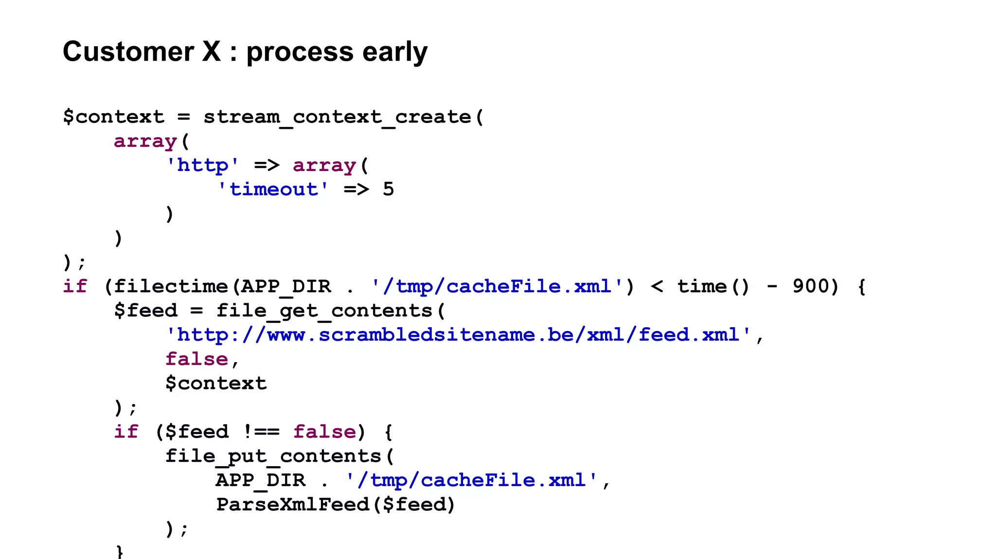 Customer X : process early
$context = stream_context_create(
array(
'http' => array(
'timeout' => 5
)
)
);
if (filectime(APP_DIR . '/tmp/cacheFile.xml') < time() - 900) {
$feed = file_get_contents(
'http://www.scrambledsitename.be/xml/feed.xml',
false,
$context
);
if ($feed !== false) {
file_put_contents(
APP_DIR . '/tmp/cacheFile.xml',
ParseXmlFeed($feed)
);
}
 