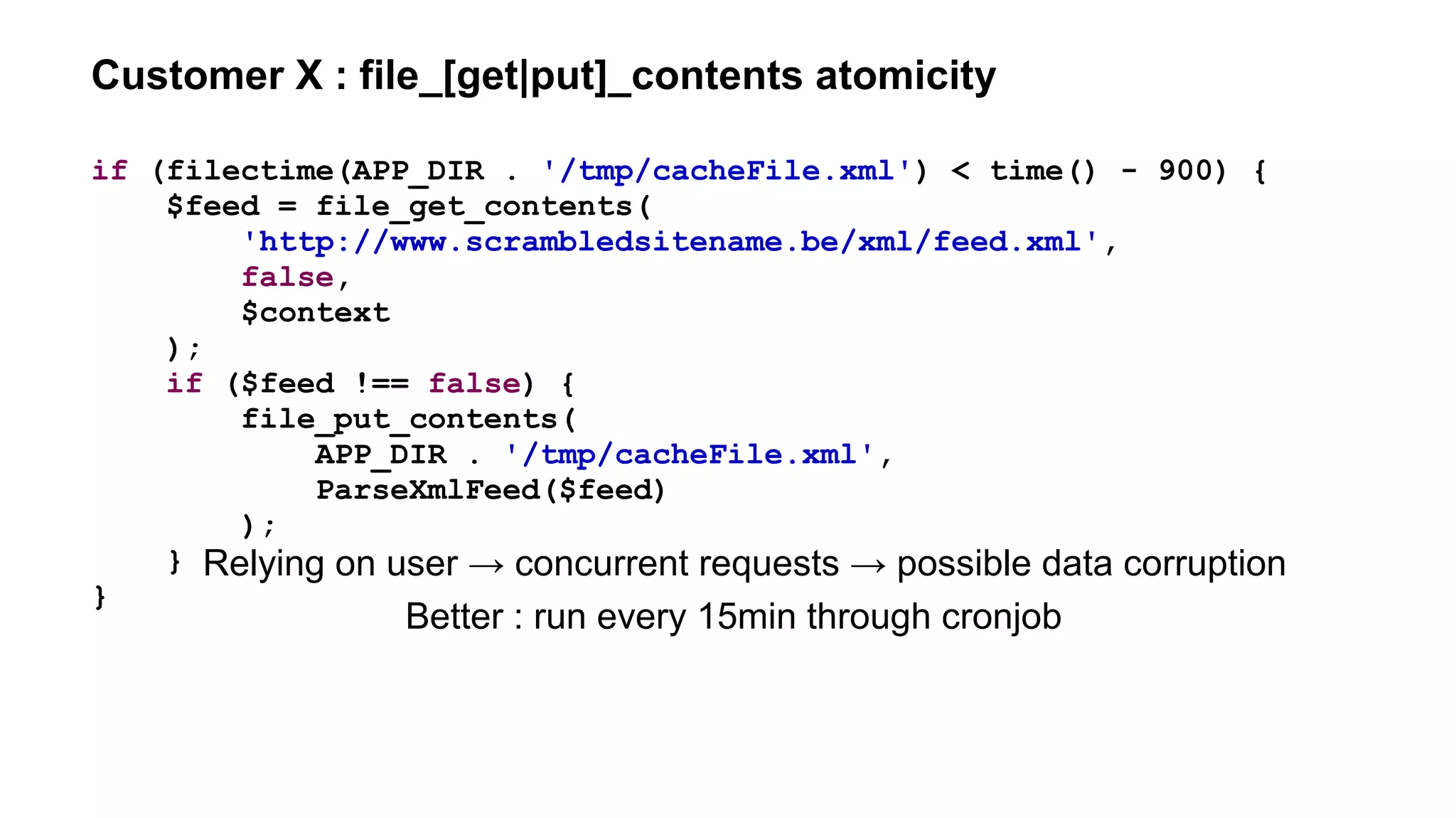 Customer X : file_[get|put]_contents atomicity
if (filectime(APP_DIR . '/tmp/cacheFile.xml') < time() - 900) {
$feed = file_get_contents(
'http://www.scrambledsitename.be/xml/feed.xml',
false,
$context
);
if ($feed !== false) {
file_put_contents(
APP_DIR . '/tmp/cacheFile.xml',
ParseXmlFeed($feed)
);
}
}
Relying on user → concurrent requests → possible data corruption
Better : run every 15min through cronjob
 