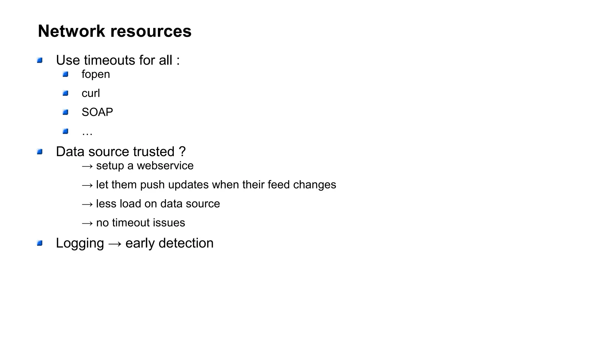 Network resources
Use timeouts for all :
fopen
curl
SOAP
…
Data source trusted ?
→ setup a webservice
→ let them push updates when their feed changes
→ less load on data source
→ no timeout issues
Logging → early detection
 