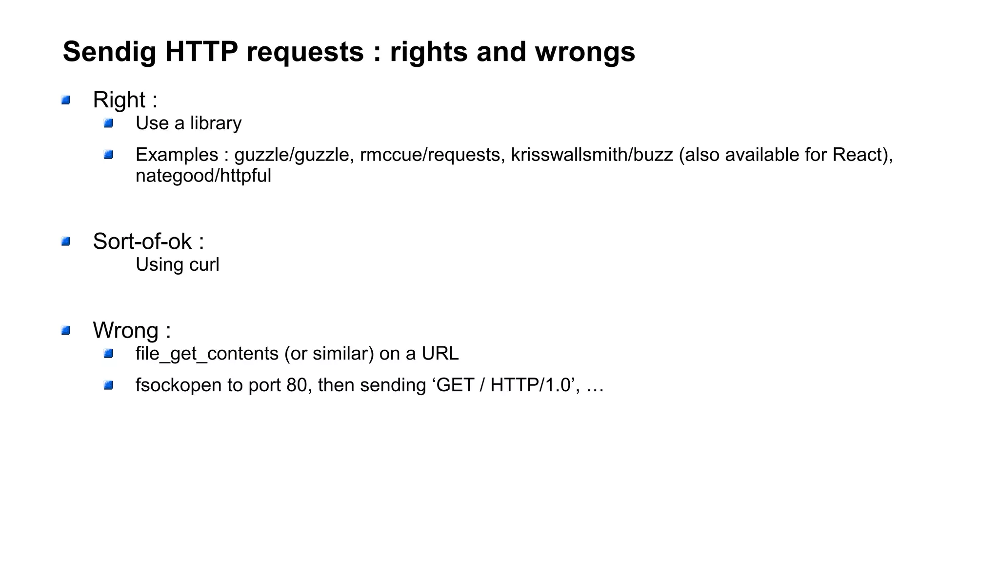 Sendig HTTP requests : rights and wrongs
Right :
Use a library
Examples : guzzle/guzzle, rmccue/requests, krisswallsmith/buzz (also available for React),
nategood/httpful
Sort-of-ok :
Using curl
Wrong :
file_get_contents (or similar) on a URL
fsockopen to port 80, then sending ‘GET / HTTP/1.0’, …
 