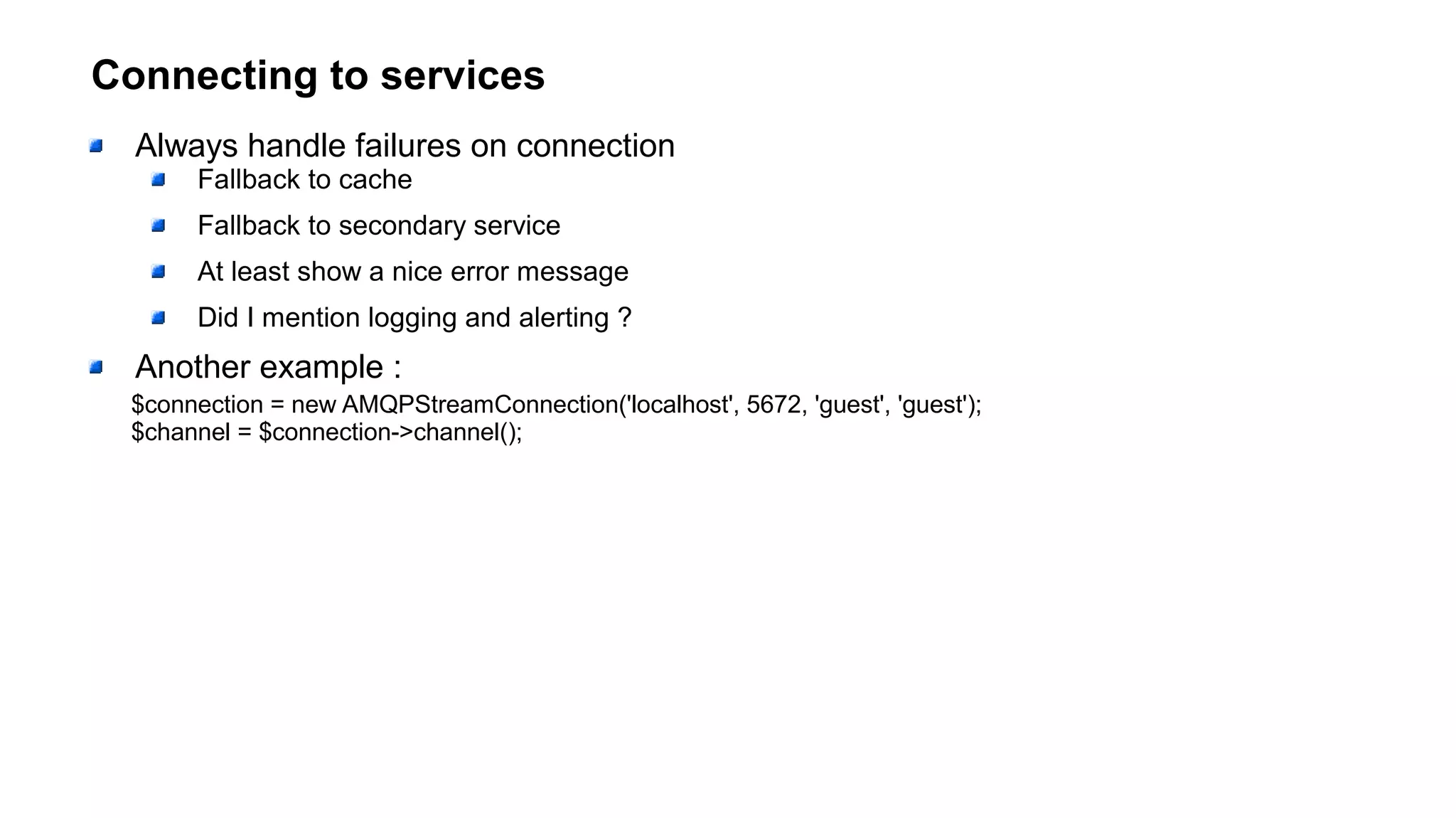 Connecting to services
Always handle failures on connection
Fallback to cache
Fallback to secondary service
At least show a nice error message
Did I mention logging and alerting ?
Another example :
$connection = new AMQPStreamConnection('localhost', 5672, 'guest', 'guest');
$channel = $connection->channel();
 