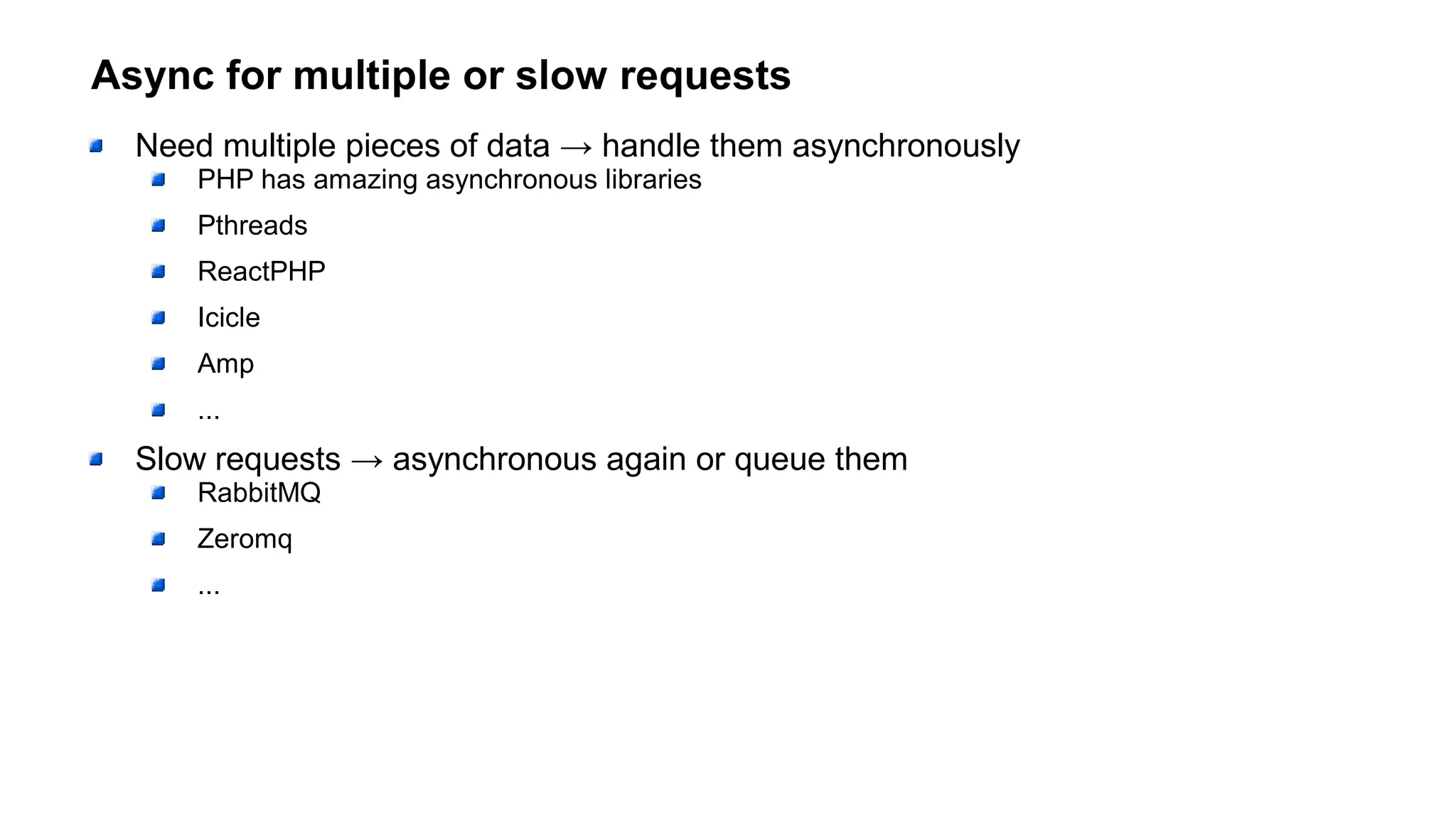 Async for multiple or slow requests
Need multiple pieces of data → handle them asynchronously
PHP has amazing asynchronous libraries
Pthreads
ReactPHP
Icicle
Amp
...
Slow requests → asynchronous again or queue them
RabbitMQ
Zeromq
...
 