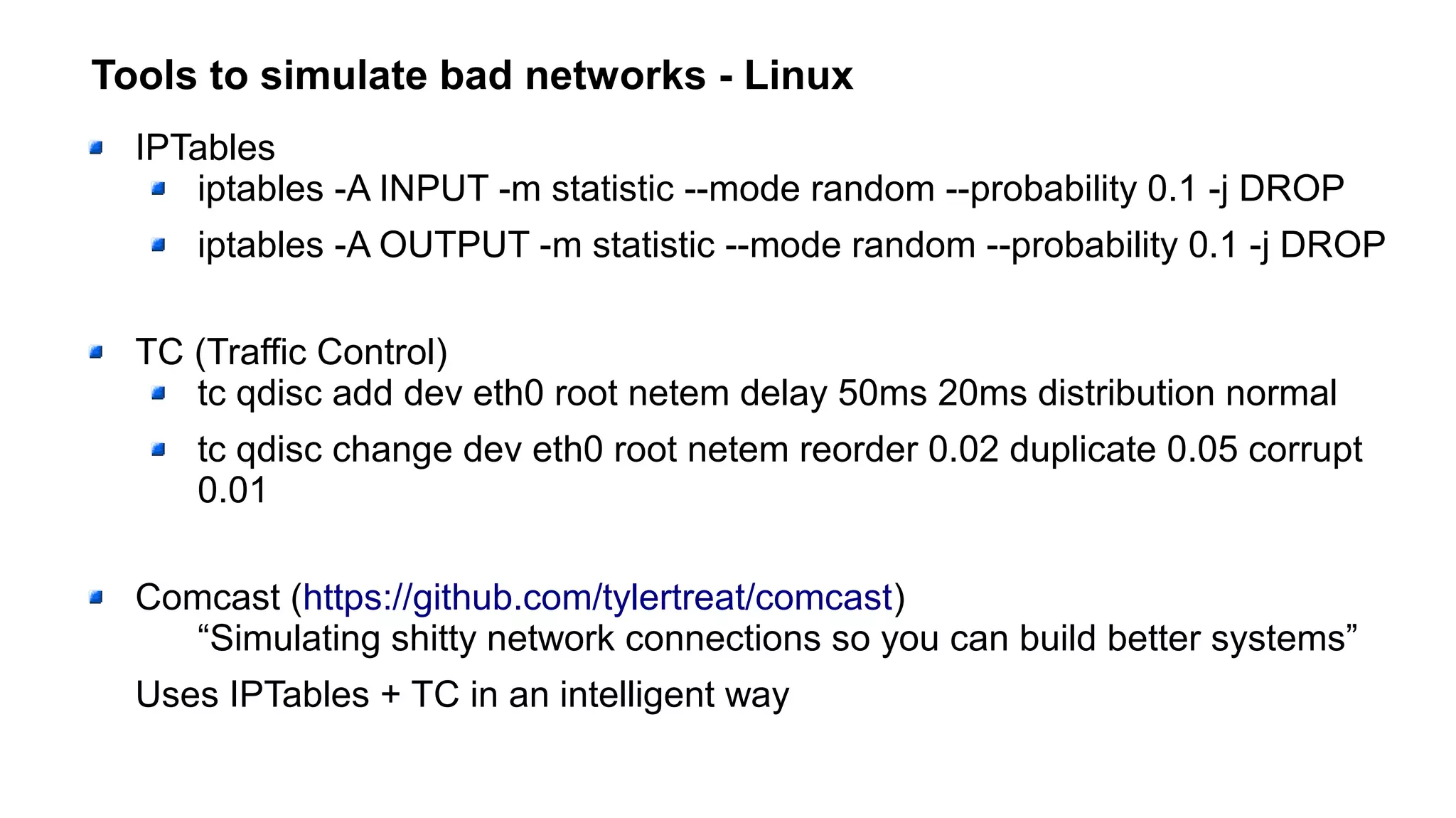 Tools to simulate bad networks - Linux
IPTables
iptables -A INPUT -m statistic --mode random --probability 0.1 -j DROP
iptables -A OUTPUT -m statistic --mode random --probability 0.1 -j DROP
TC (Traffic Control)
tc qdisc add dev eth0 root netem delay 50ms 20ms distribution normal
tc qdisc change dev eth0 root netem reorder 0.02 duplicate 0.05 corrupt
0.01
Comcast (https://github.com/tylertreat/comcast)
“Simulating shitty network connections so you can build better systems”
Uses IPTables + TC in an intelligent way
 