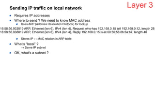 Sending IP traffic on local network
Requires IP addresses
Where to send ? We need to know MAC address
Uses ARP (Address Resolution Protocol) for lookup
Stores IP ↔ MAC relation in ARP table
What’s “local” ?
→ Same IP subnet
OK, what’s a subnet ?
Layer 3
16:58:56.933019 ARP, Ethernet (len 6), IPv4 (len 4), Request who-has 192.168.0.15 tell 192.168.0.12, length 28
16:58:56.938019 ARP, Ethernet (len 6), IPv4 (len 4), Reply 192.168.0.15 is-at 00:50:56:8b:6a:b7, length 46
 