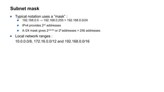 Subnet mask
Typical notation uses a “mask” :
192.168.0.0 → 192.168.0.255 = 192.168.0.0/24
IPv4 provides 232
addresses
A /24 mask gives 2(32-24)
or 28
addresses = 256 addresses
Local network ranges :
10.0.0.0/8, 172.16.0.0/12 and 192.168.0.0/16
 