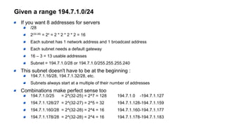 Given a range 194.7.1.0/24
If you want 8 addresses for servers
/28
2(32-28)
= 24
= 2 * 2 * 2 * 2 = 16
Each subnet has 1 network address and 1 broadcast address
Each subnet needs a default gateway
16 – 3 = 13 usable addresses
Subnet = 194.7.1.0/28 or 194.7.1.0/255.255.255.240
This subnet doesn't have to be at the beginning :
194.7.1.16/28, 194.7.1.32/28, etc.
Subnets always start at a multiple of their number of addresses
Combinations make perfect sense too
194.7.1.0/25 = 2^(32-25) = 2^7 = 128 194.7.1.0 -194.7.1.127
194.7.1.128/27 = 2^(32-27) = 2^5 = 32 194.7.1.128-194.7.1.159
194.7.1.160/28 = 2^(32-28) = 2^4 = 16 194.7.1.160-194.7.1.177
194.7.1.178/28 = 2^(32-28) = 2^4 = 16 194.7.1.178-194.7.1.183
 