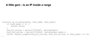 A little gem : is an IP inside a range
function ip_in_network($ip, $net_addr, $net_mask){
if ($net_mask <= 0) {
return false;
}
$ip_bin_string = sprintf("%032b", ip2long($ip));
$net_bin_string = sprintf("%032b", ip2long($net_addr));
return (substr_compare($ip_bin_string, $net_bin_string, 0, $net_mask) === 0);
}
 