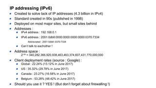 IP addressing (IPv6)
Created to solve lack of IP addresses (4.3 billion in IPv4)
Standard created in 90s (published in 1998)
Deployed on most major sites, but small sites behind
Addresses :
IPv4 address : 192.168.0.1
IPv6 address : 2001:0db8:0000:0000:0000:0000:0370:7334
Abbreviated : 2001:0db8::0370:7334
Can’t talk to eachother !
Address space :
2128
= 340,282,366,920,938,463,463,374,607,431,770,000,000
Client deployment rates (source : Google) :
Global : 22.24% (13.12% in June 2017)
US : 35.32% (29.78% in June 2017)
Canada : 23.27% (16.58% in June 2017)
Belgium : 53.28% (48.42% in June 2017)
Should you use it ? YES ! (But don’t forget about firewalling !)
 