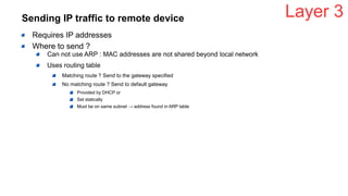 Sending IP traffic to remote device
Requires IP addresses
Where to send ?
Can not use ARP : MAC addresses are not shared beyond local network
Uses routing table
Matching route ? Send to the gateway specified
No matching route ? Send to default gateway
Provided by DHCP or
Set statically
Must be on same subnet → address found in ARP table
Layer 3
 