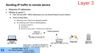 Sending IP traffic to remote device
Requires IP addresses
Where to send ?
Can not use ARP : MAC addresses are not shared beyond local network
Uses routing table
Matching route ? Send to the gateway specified
No matching route ? Send to default gateway
Provided by DHCP or
Set statically
Must be on same subnet → address found in ARP table
Layer 3
Client Router ServerInternet
192.168.0.15 192.168.0.1 194.7.1.4
Default gatewayMAC for
192.168.0.1 ?
AA:BB:CC:DD:EE:FF
Destination : AA:BB:CC:DD:EE:FF
Contents : TCP packet to 194.7.1.4
See ARP table : arp -a
See default gateway : route -n (Lin)
route print (Win)
98.12.31.42
 