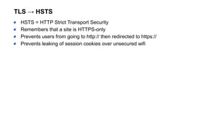 TLS → HSTS
HSTS = HTTP Strict Transport Security
Remembers that a site is HTTPS-only
Prevents users from going to http:// then redirected to https://
Prevents leaking of session cookies over unsecured wifi
 