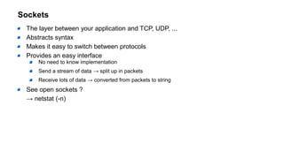Sockets
The layer between your application and TCP, UDP, ...
Abstracts syntax
Makes it easy to switch between protocols
Provides an easy interface
No need to know implementation
Send a stream of data → split up in packets
Receive lots of data → converted from packets to string
See open sockets ?
→ netstat (-n)
 