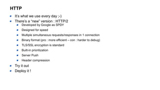 HTTP
It’s what we use every day ;-)
There’s a “new” version : HTTP/2
Developed by Google as SPDY
Designed for speed
Multiple simultaneous requests/responses in 1 connection
Binary format (pro : more efficient – con : harder to debug)
TLS/SSL encryption is standard
Built-in prioritization
Server Push
Header compression
Try it out
Deploy it !
 