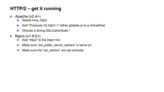 HTTP/2 – get it running
Apache (v2.4+)
Needs mod_http2
Add “Protocols h2 http/1.1” either globally or to a VirtualHost
Choose a strong SSLCipherSuite !
Nginx (v1.9.5+)
Add “http2” to the listen line
Make sure “ssl_prefer_server_ciphers” is set to on
Make sure the “ssl_ciphers” are set correctly
 