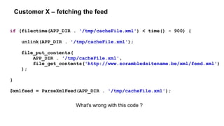 Customer X – fetching the feed
if (filectime(APP_DIR . '/tmp/cacheFile.xml') < time() - 900) {
unlink(APP_DIR . '/tmp/cacheFile.xml');
file_put_contents(
APP_DIR . '/tmp/cacheFile.xml',
file_get_contents('http://www.scrambledsitename.be/xml/feed.xml')
);
}
$xmlfeed = ParseXmlFeed(APP_DIR . '/tmp/cacheFile.xml');
What's wrong with this code ?
 
