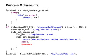 Customer X : timeout fix
$context = stream_context_create(
array(
'http' => array(
'timeout' => 5
)
)
);
if (filectime(APP_DIR . '/tmp/cacheFile.xml') < time() - 900) {
unlink(APP_DIR . '/tmp/cacheFile.xml');
file_put_contents(
APP_DIR . '/tmp/cacheFile.xml',
file_get_contents(
'http://www.scrambledsitename.be/xml/feed.xml',
false,
$context
)
);
}
$xmlfeed = ParseXmlFeed(APP_DIR . '/tmp/cacheFile.xml');
 