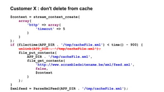Customer X : don't delete from cache
$context = stream_context_create(
array(
'http' => array(
'timeout' => 5
)
)
);
if (filectime(APP_DIR . '/tmp/cacheFile.xml') < time() - 900) {
unlink(APP_DIR . '/tmp/cacheFile.xml');
file_put_contents(
APP_DIR . '/tmp/cacheFile.xml',
file_get_contents(
'http://www.scrambledsitename.be/xml/feed.xml',
false,
$context
)
);
}
$xmlfeed = ParseXmlFeed(APP_DIR . '/tmp/cacheFile.xml');
 