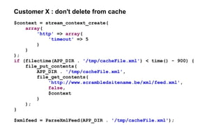 Customer X : don't delete from cache
$context = stream_context_create(
array(
'http' => array(
'timeout' => 5
)
)
);
if (filectime(APP_DIR . '/tmp/cacheFile.xml') < time() - 900) {
file_put_contents(
APP_DIR . '/tmp/cacheFile.xml',
file_get_contents(
'http://www.scrambledsitename.be/xml/feed.xml',
false,
$context
)
);
}
$xmlfeed = ParseXmlFeed(APP_DIR . '/tmp/cacheFile.xml');
 